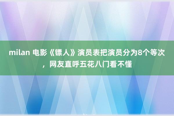 milan 电影《镖人》演员表把演员分为8个等次,网友直呼五花八门看不懂