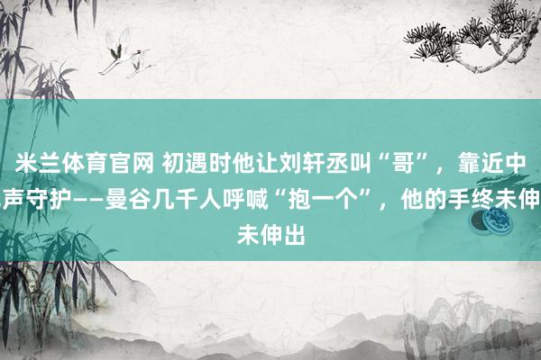米兰体育官网 初遇时他让刘轩丞叫“哥”,靠近中无声守护——曼谷几千人呼喊“抱一个”,他的手终未伸出