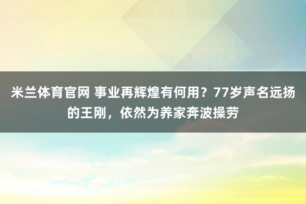 米兰体育官网 事业再辉煌有何用？77岁声名远扬的王刚，依然为养家奔波操劳