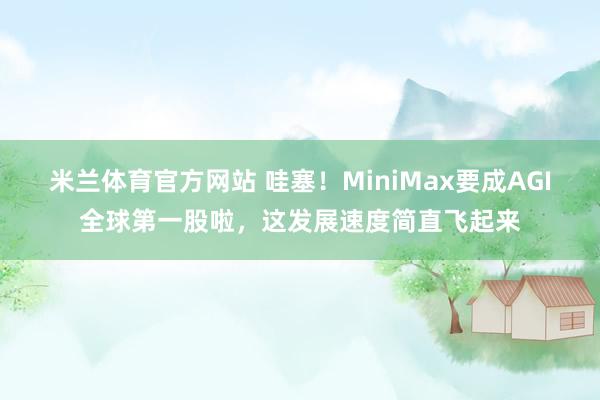 米兰体育官方网站 哇塞！MiniMax要成AGI全球第一股啦，这发展速度简直飞起来