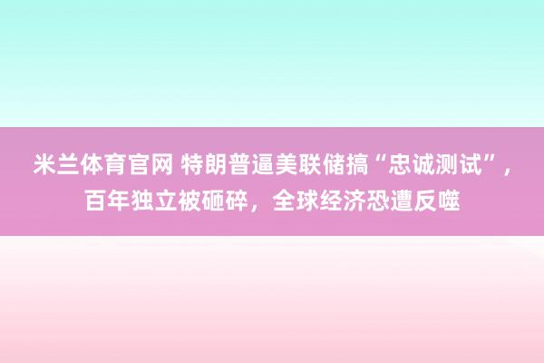 米兰体育官网 特朗普逼美联储搞“忠诚测试”,百年独立被砸碎,全球经济恐遭反噬