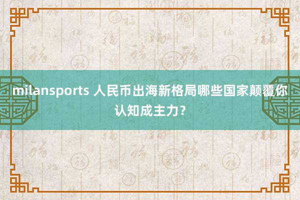milansports 人民币出海新格局哪些国家颠覆你认知成主力?