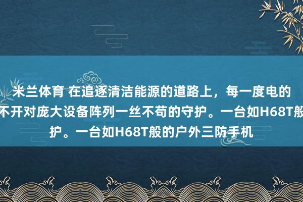 米兰体育 在追逐清洁能源的道路上，每一度电的稳定产出，都离不开对庞大设备阵列一丝不苟的守护。一台如H68T般的户外三防手机