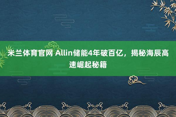 米兰体育官网 Allin储能4年破百亿，揭秘海辰高速崛起秘籍