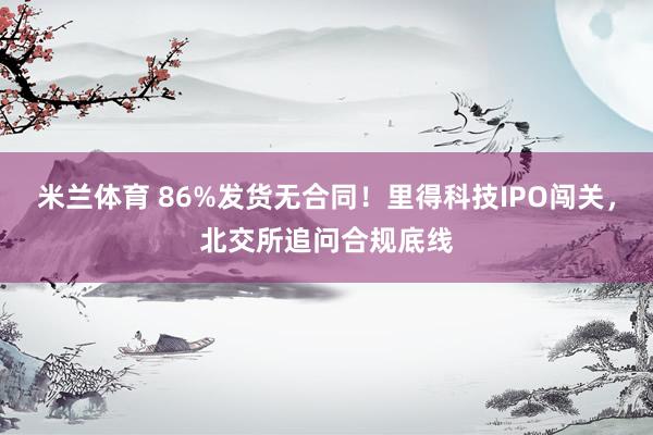 米兰体育 86%发货无合同!里得科技IPO闯关,北交所追问合规底线