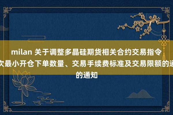 milan 关于调整多晶硅期货相关合约交易指令每次最小开仓下单数量、交易手续费标准及交易限额的通知