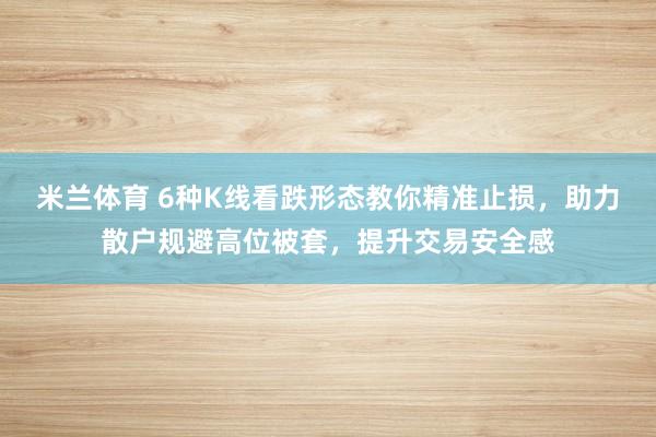 米兰体育 6种K线看跌形态教你精准止损,助力散户规避高位被套,提升交易安全感