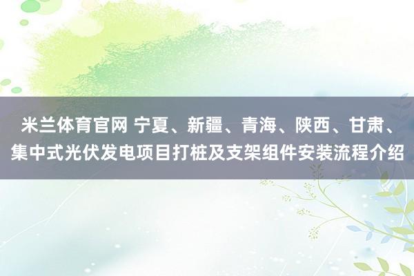 米兰体育官网 宁夏、新疆、青海、陕西、甘肃、集中式光伏发电项目打桩及支架组件安装流程介绍