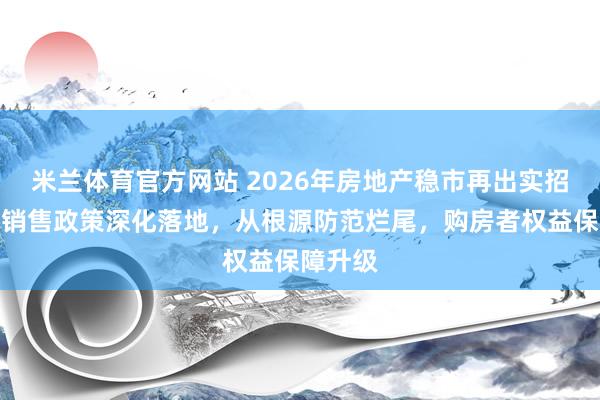 米兰体育官方网站 2026年房地产稳市再出实招,现房销售政策深化落地,从根源防范烂尾,购房者权益保障升级