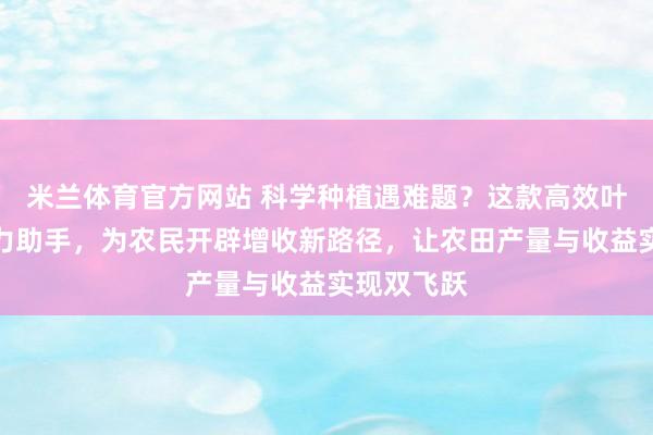 米兰体育官方网站 科学种植遇难题?这款高效叶面肥成得力助手,为农民开辟增收新路径,让农田产量与收益实现双飞跃