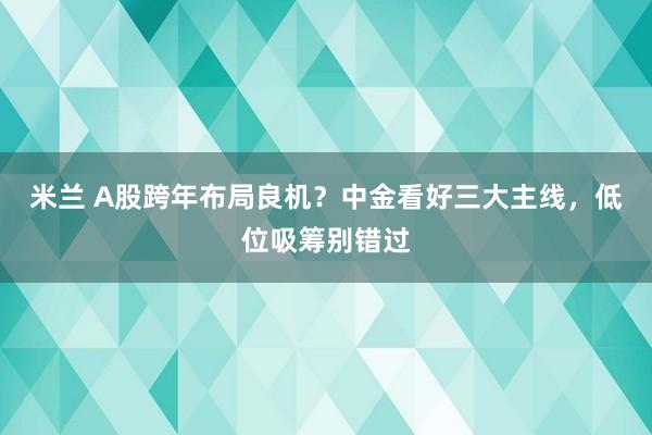 米兰 A股跨年布局良机?中金看好三大主线,低位吸筹别错过