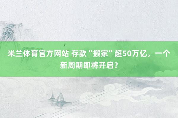 米兰体育官方网站 存款“搬家”超50万亿，一个新周期即将开启？