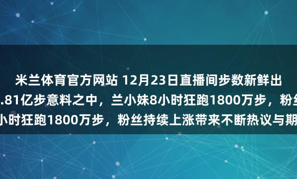 米兰体育官方网站 12月23日直播间步数新鲜出炉，辉大哥全天跑了1.81亿步意料之中，兰小妹8小时狂跑1800万步，粉丝持续上涨带来不断热议与期待