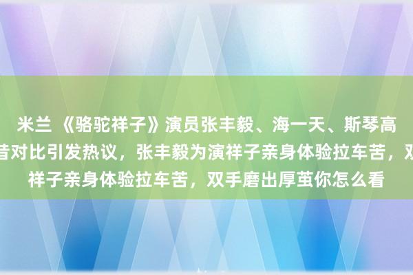 米兰 《骆驼祥子》演员张丰毅、海一天、斯琴高娃领衔，时隔多年今昔对比引发热议，张丰毅为演祥子亲身体验拉车苦，双手磨出厚茧你怎么看