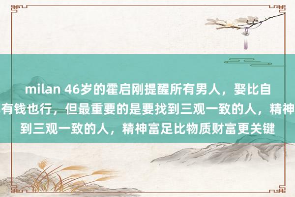 milan 46岁的霍启刚提醒所有男人,娶比自己小的没错,找比自己有钱也行,但最重要的是要找到三观一致的人,精神富足比物质财富更关键