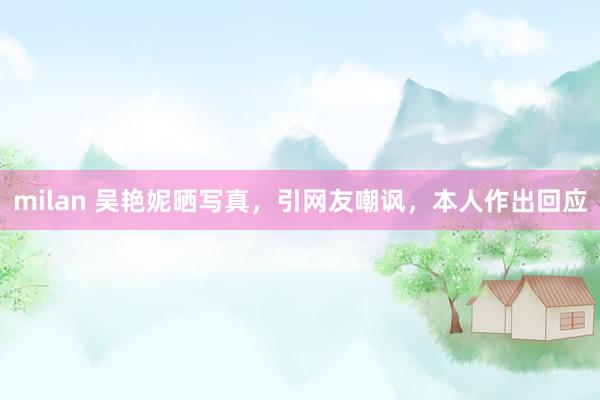 milan 吴艳妮晒写真，引网友嘲讽，本人作出回应