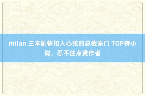 milan 三本剧情扣人心弦的总裁豪门 TOP榜小说，忍不住点赞作者
