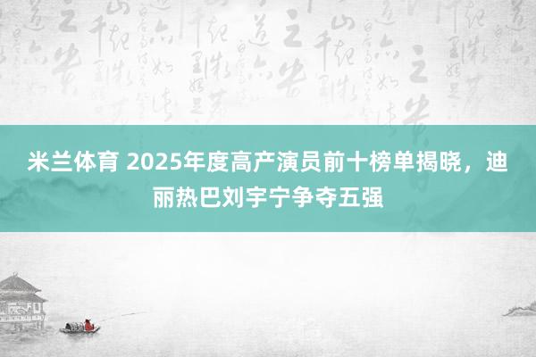 米兰体育 2025年度高产演员前十榜单揭晓,迪丽热巴刘宇宁争夺五强