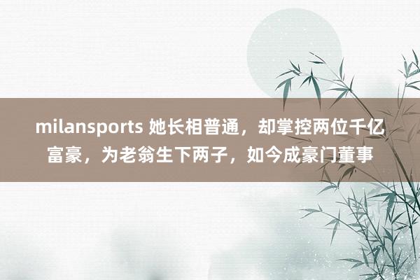 milansports 她长相普通,却掌控两位千亿富豪,为老翁生下两子,如今成豪门董事