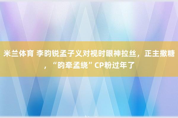 米兰体育 李昀锐孟子义对视时眼神拉丝，正主撒糖，“昀牵孟绕”CP粉过年了