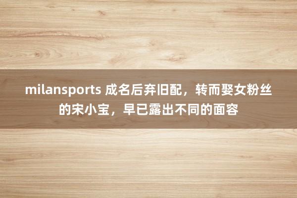 milansports 成名后弃旧配,转而娶女粉丝的宋小宝,早已露出不同的面容
