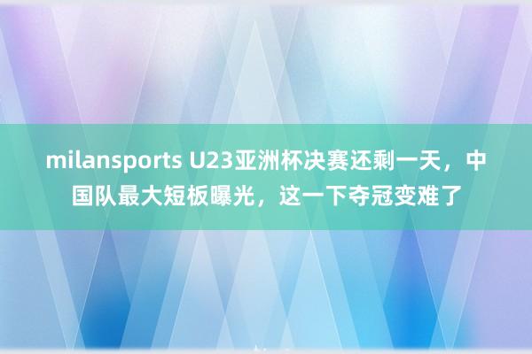 milansports U23亚洲杯决赛还剩一天，中国队最大短板曝光，这一下夺冠变难了