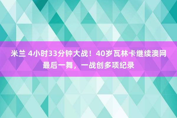 米兰 4小时33分钟大战!40岁瓦林卡继续澳网最后一舞,一战创多项纪录