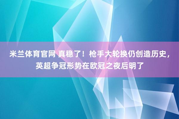 米兰体育官网 真稳了！枪手大轮换仍创造历史，英超争冠形势在欧冠之夜后明了
