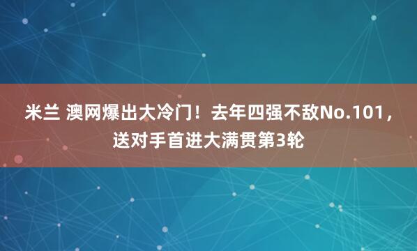 米兰 澳网爆出大冷门!去年四强不敌No.101,送对手首进大满贯第3轮