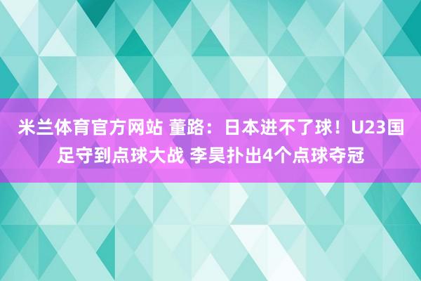 米兰体育官方网站 董路:日本进不了球!U23国足守到点球大战 李昊扑出4个点球夺冠