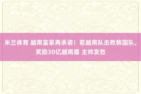 米兰体育 越南富豪再承诺！若越南队击败韩国队，奖励30亿越南盾 主帅发愁