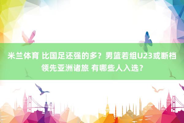 米兰体育 比国足还强的多？男篮若组U23或断档领先亚洲诸旅 有哪些人入选？