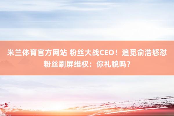 米兰体育官方网站 粉丝大战CEO!追觅俞浩怒怼粉丝刷屏维权:你礼貌吗?