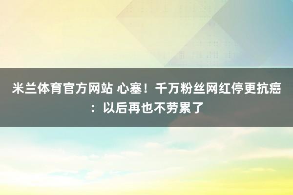 米兰体育官方网站 心塞！千万粉丝网红停更抗癌：以后再也不劳累了