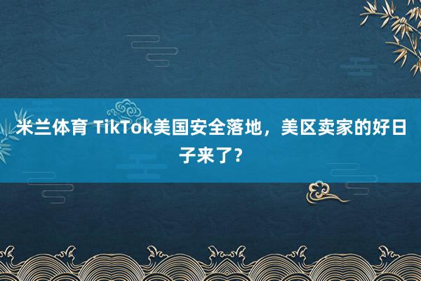 米兰体育 TikTok美国安全落地，美区卖家的好日子来了？
