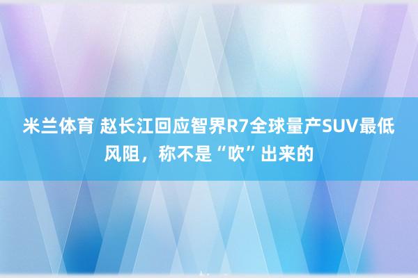米兰体育 赵长江回应智界R7全球量产SUV最低风阻,称不是“吹”出来的