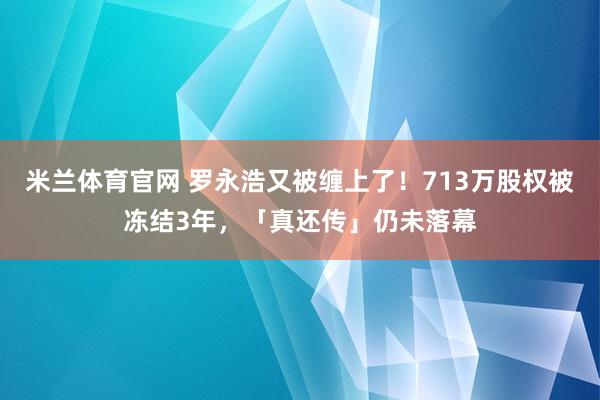 米兰体育官网 罗永浩又被缠上了!713万股权被冻结3年,「真还传」仍未落幕