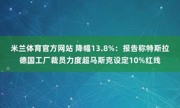 米兰体育官方网站 降幅13.8%：报告称特斯拉德国工厂裁员力度超马斯克设定10%红线