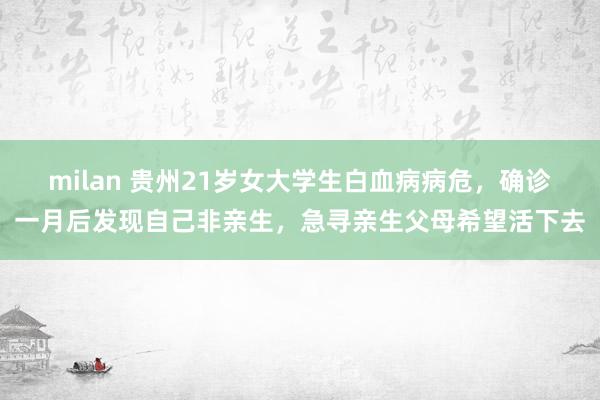 milan 贵州21岁女大学生白血病病危，确诊一月后发现自己非亲生，急寻亲生父母希望活下去