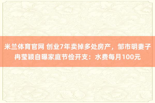 米兰体育官网 创业7年卖掉多处房产，邹市明妻子冉莹颖自曝家庭节俭开支：水费每月100元