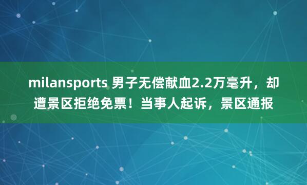 milansports 男子无偿献血2.2万毫升,却遭景区拒绝免票!当事人起诉,景区通报