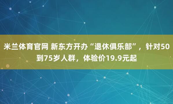 米兰体育官网 新东方开办“退休俱乐部”，针对50到75岁人群，体验价19.9元起