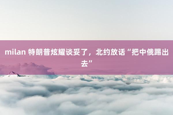 milan 特朗普炫耀谈妥了，北约放话“把中俄踢出去”