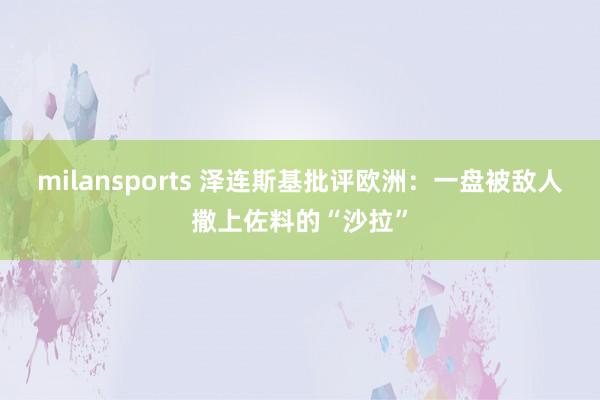 milansports 泽连斯基批评欧洲:一盘被敌人撒上佐料的“沙拉”