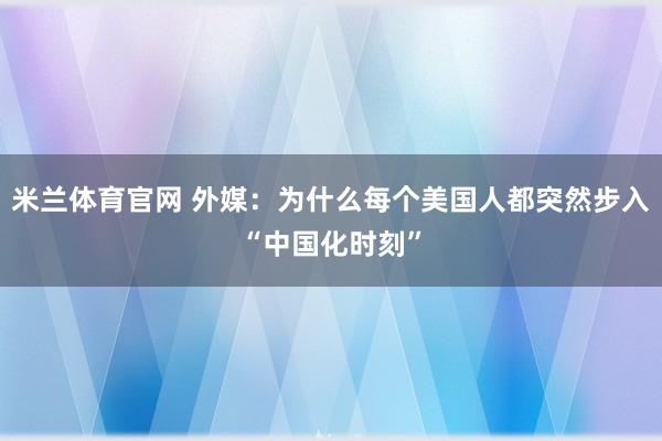 米兰体育官网 外媒：为什么每个美国人都突然步入“中国化时刻”