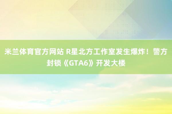 米兰体育官方网站 R星北方工作室发生爆炸!警方封锁《GTA6》开发大楼