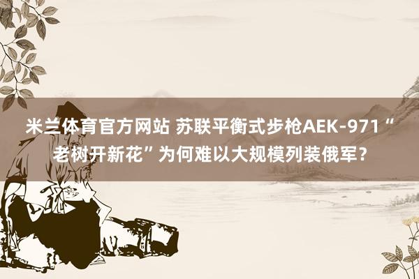 米兰体育官方网站 苏联平衡式步枪AEK-971“老树开新花”为何难以大规模列装俄军?