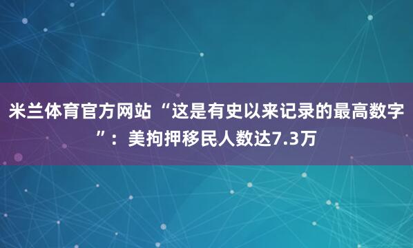 米兰体育官方网站 “这是有史以来记录的最高数字”：美拘押移民人数达7.3万