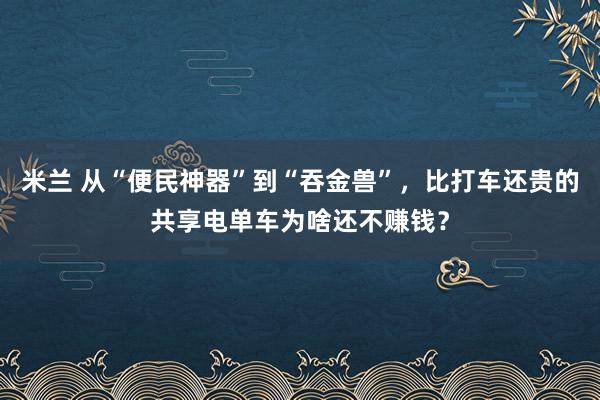 米兰 从“便民神器”到“吞金兽”，比打车还贵的共享电单车为啥还不赚钱？