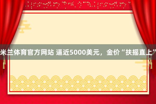 米兰体育官方网站 逼近5000美元，金价“扶摇直上”